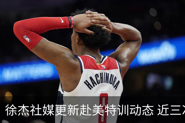 徐杰社媒更新赴美特训动态 近三次入选男篮集训均无缘正规大名单